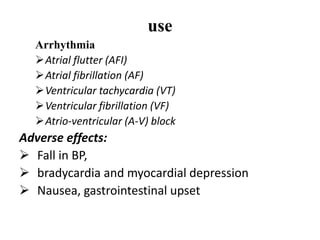use
Arrhythmia
Atrial flutter (AFI)
Atrial fibrillation (AF)
Ventricular tachycardia (VT)
Ventricular fibrillation (VF)
Atrio-ventricular (A-V) block
Adverse effects:
 Fall in BP,
 bradycardia and myocardial depression
 Nausea, gastrointestinal upset
 