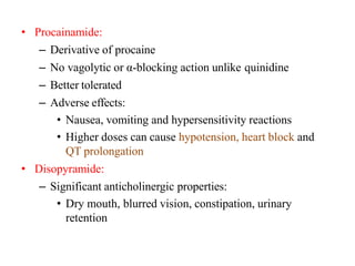 • Procainamide:
– Derivative of procaine
– No vagolytic or α-blocking action unlike quinidine
– Better tolerated
– Adverse effects:
• Nausea, vomiting and hypersensitivity reactions
• Higher doses can cause hypotension, heart block and
QT prolongation
• Disopyramide:
– Significant anticholinergic properties:
• Dry mouth, blurred vision, constipation, urinary
retention
 