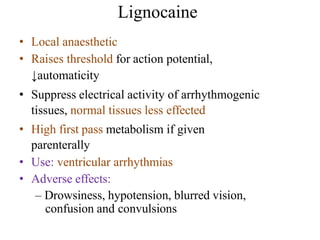 Lignocaine
• Local anaesthetic
• Raises threshold for action potential,
↓automaticity
• Suppress electrical activity of arrhythmogenic
tissues, normal tissues less effected
• High first pass metabolism if given
parenterally
• Use: ventricular arrhythmias
• Adverse effects:
– Drowsiness, hypotension, blurred vision,
confusion and convulsions
 