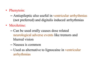 • Phenytoin:
– Antiepileptic also useful in ventricular arrhythmias
(not preferred) and digitalis induced arrhythmias
• Mexiletine:
– Can be used orally causes dose related
neurological adverse events like tremors and
blurred vision
– Nausea is common
– Used as alternative to lignocaine in ventricular
arrhythmias
 