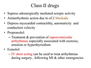 Class II drugs
• Supress adrenergically mediated ectopic activity
• Antiarrhythmic action due to of β blockade
• Depress myocardial contractility, automaticity and
conduction velocity
• Propranolol:
– Treatment & prevention of supraventricular
arrhythmias especially associated with exercise,
emotion or hyperthyroidism
• Esmolol:
– IV short acting can be used to treat arrhythmias
during surgery , following MI & other emergencies
 