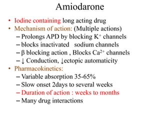 Amiodarone
• Iodine containing long acting drug
• Mechanism of action: (Multiple actions)
– Prolongs APD by blocking K+ channels
– blocks inactivated sodium channels
– β blocking action , Blocks Ca2+ channels
– ↓ Conduction, ↓ectopic automaticity
• Pharmacokinetics:
– Variable absorption 35-65%
– Slow onset 2days to several weeks
– Duration of action : weeks to months
– Many drug interactions
 