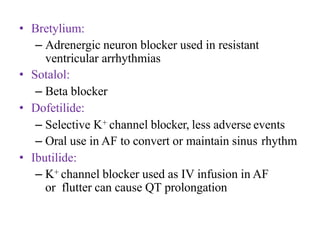 • Bretylium:
– Adrenergic neuron blocker used in resistant
ventricular arrhythmias
• Sotalol:
– Beta blocker
• Dofetilide:
– Selective K+ channel blocker, less adverse events
– Oral use in AF to convert or maintain sinus rhythm
• Ibutilide:
– K+ channel blocker used as IV infusion in AF
or flutter can cause QT prolongation
 
