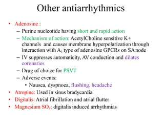 Other antiarrhythmics
• Adenosine :
– Purine nucleotide having short and rapid action
– Mechanism of action: AcetylCholine sensitive K+
channels and causes membrane hyperpolarization through
interaction with A1 type of adenosine GPCRs on SAnode
– IV suppresses automaticity, AV conduction and dilates
coronaries
– Drug of choice for PSVT
– Adverse events:
• Nausea, dyspnoea, flushing, headache
• Atropine: Used in sinus bradycardia
• Digitalis: Atrial fibrillation and atrial flutter
• Magnesium SO4: digitalis induced arrhythmias
 