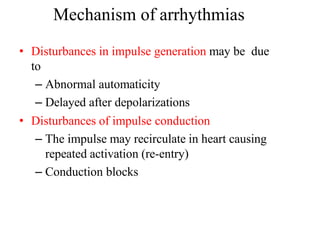 Mechanism of arrhythmias
• Disturbances in impulse generation may be due
to
– Abnormal automaticity
– Delayed after depolarizations
• Disturbances of impulse conduction
– The impulse may recirculate in heart causing
repeated activation (re-entry)
– Conduction blocks
 