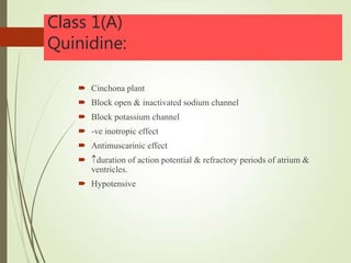 Class 1(A)
Quinidine:
 Cinchona plant
 Block open & inactivated sodium channel
 Block potassium channel
 -ve inotropic effect
 Antimuscarinic effect
 duration of action potential & refractory periods of atrium &
ventricles.
 Hypotensive
 