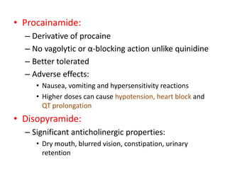 • Procainamide:
– Derivative of procaine
– No vagolytic or α-blocking action unlike quinidine
– Better tolerated
– Adverse effects:
• Nausea, vomiting and hypersensitivity reactions
• Higher doses can cause hypotension, heart block and
QT prolongation
• Disopyramide:
– Significant anticholinergic properties:
• Dry mouth, blurred vision, constipation, urinary
retention
 