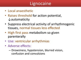 Lignocaine
• Local anaesthetic
• Raises threshold for action potential,
↓automaticity
• Suppress electrical activity of arrhythmogenic
tissues, normal tissues less effected
• High first pass metabolism so given
parenterally
• Use: ventricular arrhythmias
• Adverse effects:
– Drowsiness, hypotension, blurred vision,
confusion and convulsions
 