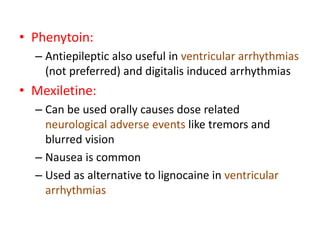 • Phenytoin:
– Antiepileptic also useful in ventricular arrhythmias
(not preferred) and digitalis induced arrhythmias
• Mexiletine:
– Can be used orally causes dose related
neurological adverse events like tremors and
blurred vision
– Nausea is common
– Used as alternative to lignocaine in ventricular
arrhythmias
 