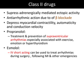 Class II drugs
• Supress adrenergically mediated ectopic activity
• Antiarrhythmic action due to of β blockade
• Depress myocardial contractility, automaticity
and conduction velocity
• Propranolol:
– Treatment & prevention of supraventricular
arrhythmias especially associated with exercise,
emotion or hyperthyroidism
• Esmolol:
– IV short acting can be used to treat arrhythmias
during surgery , following MI & other emergencies
 