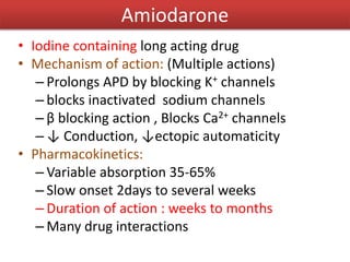 Amiodarone
• Iodine containing long acting drug
• Mechanism of action: (Multiple actions)
– Prolongs APD by blocking K+ channels
– blocks inactivated sodium channels
– β blocking action , Blocks Ca2+ channels
– ↓ Conduction, ↓ectopic automaticity
• Pharmacokinetics:
– Variable absorption 35-65%
– Slow onset 2days to several weeks
– Duration of action : weeks to months
– Many drug interactions
 
