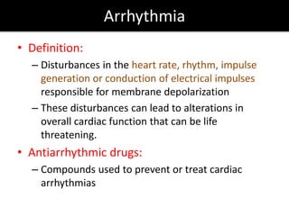 Arrhythmia
• Definition:
– Disturbances in the heart rate, rhythm, impulse
generation or conduction of electrical impulses
responsible for membrane depolarization
– These disturbances can lead to alterations in
overall cardiac function that can be life
threatening.
• Antiarrhythmic drugs:
– Compounds used to prevent or treat cardiac
arrhythmias
 