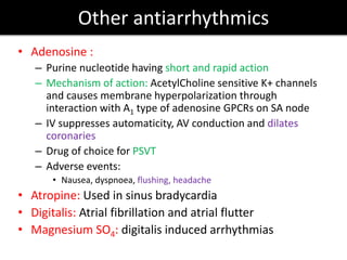 Other antiarrhythmics
• Adenosine :
– Purine nucleotide having short and rapid action
– Mechanism of action: AcetylCholine sensitive K+ channels
and causes membrane hyperpolarization through
interaction with A1 type of adenosine GPCRs on SA node
– IV suppresses automaticity, AV conduction and dilates
coronaries
– Drug of choice for PSVT
– Adverse events:
• Nausea, dyspnoea, flushing, headache
• Atropine: Used in sinus bradycardia
• Digitalis: Atrial fibrillation and atrial flutter
• Magnesium SO4: digitalis induced arrhythmias
 