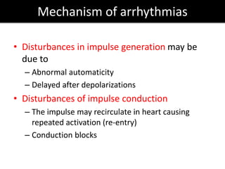 Mechanism of arrhythmias
• Disturbances in impulse generation may be
due to
– Abnormal automaticity
– Delayed after depolarizations
• Disturbances of impulse conduction
– The impulse may recirculate in heart causing
repeated activation (re-entry)
– Conduction blocks
 