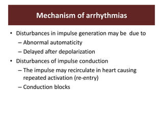 Mechanism of arrhythmias
• Disturbances in impulse generation may be due to
– Abnormal automaticity
– Delayed after depolarization
• Disturbances of impulse conduction
– The impulse may recirculate in heart causing
repeated activation (re-entry)
– Conduction blocks
 