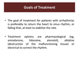 Goals of Treatment
• The goal of treatment for patients with arrhythmias
is preferably to return the heart to sinus rhythm, or
failing that, at least to stabilize the rate.
• Treatment options are pharmacological (eg,
amiodarone, lidocaine, atenolol), ablative
(destruction of the malfunctioning tissue) or
electrical to correct the rhythm.
 