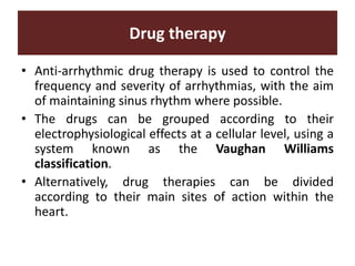 Drug therapy
• Anti-arrhythmic drug therapy is used to control the
frequency and severity of arrhythmias, with the aim
of maintaining sinus rhythm where possible.
• The drugs can be grouped according to their
electrophysiological effects at a cellular level, using a
system known as the Vaughan Williams
classification.
• Alternatively, drug therapies can be divided
according to their main sites of action within the
heart.
 