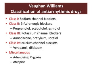Vaughan Williams
Classification of antiarrhythmic drugs
• Class I: Sodium channel blockers
• Class II: β-Adrenergic blockers
– Propranolol, acebutolol, esmolol
• Class III: Potassium channel blockers
– Amiodarone, bretylium, sotalol
• Class IV: calcium channel blockers
– Verapamil, diltiazem
• Miscellaneous
– Adenosine, Digoxin
– Atropine
 