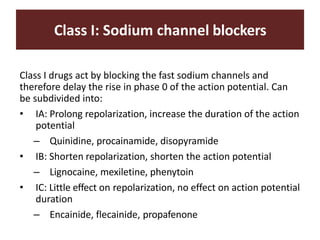 Class I: Sodium channel blockers
Class I drugs act by blocking the fast sodium channels and
therefore delay the rise in phase 0 of the action potential. Can
be subdivided into:
• IA: Prolong repolarization, increase the duration of the action
potential
– Quinidine, procainamide, disopyramide
• IB: Shorten repolarization, shorten the action potential
– Lignocaine, mexiletine, phenytoin
• IC: Little effect on repolarization, no effect on action potential
duration
– Encainide, flecainide, propafenone
 