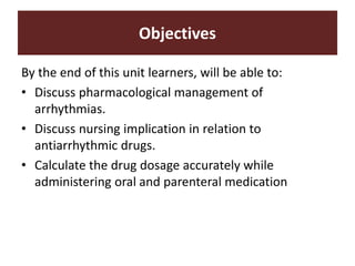 By the end of this unit learners, will be able to:
• Discuss pharmacological management of
arrhythmias.
• Discuss nursing implication in relation to
antiarrhythmic drugs.
• Calculate the drug dosage accurately while
administering oral and parenteral medication
Objectives
 
