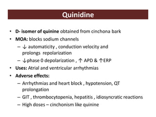 Quinidine
• D- isomer of quinine obtained from cinchona bark
• MOA: blocks sodium channels
– ↓ automaticity , conduction velocity and
prolongs repolarization
– ↓phase 0 depolarization , ↑ APD & ↑ERP
• Uses: Atrial and ventricular arrhythmias
• Adverse effects:
– Arrhythmias and heart block , hypotension, QT
prolongation
– GIT , thrombocytopenia, hepatitis , idiosyncratic reactions
– High doses – cinchonism like quinine
 