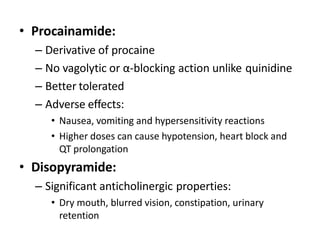 • Procainamide:
– Derivative of procaine
– No vagolytic or α-blocking action unlike quinidine
– Better tolerated
– Adverse effects:
• Nausea, vomiting and hypersensitivity reactions
• Higher doses can cause hypotension, heart block and
QT prolongation
• Disopyramide:
– Significant anticholinergic properties:
• Dry mouth, blurred vision, constipation, urinary
retention
 