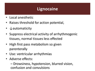 Lignocaine
• Local anesthetic
• Raises threshold for action potential,
• ↓automaticity
• Suppress electrical activity of arrhythmogenic
tissues, normal tissues less effected
• High first pass metabolism so given
parenterally
• Use: ventricular arrhythmias
• Adverse effects:
– Drowsiness, hypotension, blurred vision,
confusion and convulsions
 