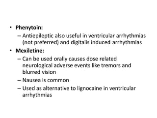 • Phenytoin:
– Antiepileptic also useful in ventricular arrhythmias
(not preferred) and digitalis induced arrhythmias
• Mexiletine:
– Can be used orally causes dose related
neurological adverse events like tremors and
blurred vision
– Nausea is common
– Used as alternative to lignocaine in ventricular
arrhythmias
 