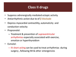 Class II drugs
• Suppress adrenergically mediated ectopic activity
• Antiarrhythmic action due to of β blockade
• Depress myocardial contractility, automaticity and
conduction velocity
• Propranolol:
– Treatment & prevention of supraventricular
arrhythmias especially associated with exercise,
emotion or hyperthyroidism
• Esmolol:
– IV short acting can be used to treat arrhythmias during
surgery , following MI & other emergencies
 