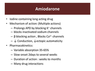 Amiodarone
• Iodine containing long acting drug
• Mechanism of action: (Multiple actions)
– Prolongs APD by blocking K+ channels
– blocks inactivated sodium channels
– β blocking action , Blocks Ca2+ channels
– ↓ Conduction, ↓ectopic automaticity
• Pharmacokinetics:
– Variable absorption 35-65%
– Slow onset 2days to several weeks
– Duration of action : weeks to months
– Many drug interactions
 