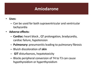Amiodarone
• Uses:
– Can be used for both supraventricular and ventricular
tachycardia
• Adverse effects:
– Cardiac: heart block , QT prolongation, bradycardia,
cardiac failure, hypotension
– Pulmonary: pneumonitis leading to pulmonary fibrosis
– Bluish discoloration of skin
– GIT disturbances, hepatotoxicity
– Blocks peripheral conversion of T4 to T3 can cause
hypothyroidism or hyperthyroidism
 
