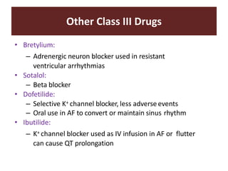 Other Class III Drugs
• Bretylium:
– Adrenergic neuron blocker used in resistant
ventricular arrhythmias
• Sotalol:
– Beta blocker
• Dofetilide:
– Selective K+ channel blocker, less adverseevents
– Oral use in AF to convert or maintain sinus rhythm
• Ibutilide:
– K+ channel blocker used as IV infusion in AF or flutter
can cause QT prolongation
 