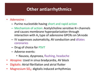Other antiarrhythmics
• Adenosine :
– Purine nucleotide having short and rapid action
– Mechanism of action: Acetylcholine sensitive K+ channels
and causes membrane hyperpolarization through
interaction with A1 type of adenosine GPCRs on SAnode
– IV suppresses automaticity, AV conduction and dilates
coronaries
– Drug of choice for PSVT
– Adverse events:
• Nausea, dyspnoea, flushing, headache
• Atropine: Used in sinus bradycardia, AV block
• Digitalis: Atrial fibrillation and atrial flutter
• Magnesium SO4: digitalis induced arrhythmias
 