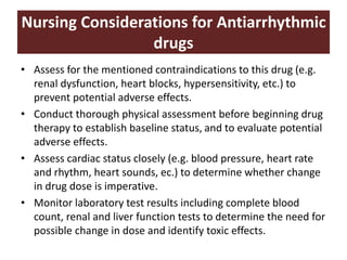 Nursing Considerations for Antiarrhythmic
drugs
• Assess for the mentioned contraindications to this drug (e.g.
renal dysfunction, heart blocks, hypersensitivity, etc.) to
prevent potential adverse effects.
• Conduct thorough physical assessment before beginning drug
therapy to establish baseline status, and to evaluate potential
adverse effects.
• Assess cardiac status closely (e.g. blood pressure, heart rate
and rhythm, heart sounds, ec.) to determine whether change
in drug dose is imperative.
• Monitor laboratory test results including complete blood
count, renal and liver function tests to determine the need for
possible change in dose and identify toxic effects.
 