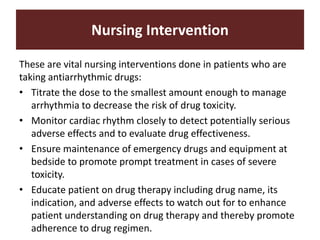 Nursing Intervention
These are vital nursing interventions done in patients who are
taking antiarrhythmic drugs:
• Titrate the dose to the smallest amount enough to manage
arrhythmia to decrease the risk of drug toxicity.
• Monitor cardiac rhythm closely to detect potentially serious
adverse effects and to evaluate drug effectiveness.
• Ensure maintenance of emergency drugs and equipment at
bedside to promote prompt treatment in cases of severe
toxicity.
• Educate patient on drug therapy including drug name, its
indication, and adverse effects to watch out for to enhance
patient understanding on drug therapy and thereby promote
adherence to drug regimen.
 