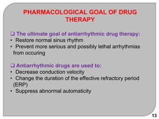 13
PHARMACOLOGICAL GOAL OF DRUG
THERAPY
 The ultimate goal of antiarrhythmic drug therapy:
• Restore normal sinus rhythm
• Prevent more serious and possibly lethal arrhythmias
from occuring
 Antiarrhythmic drugs are used to:
• Decrease conduction velocity
• Change the duration of the effective refractory period
(ERP)
• Suppress abnormal automaticity
 