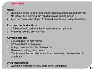 17
i) QUINIDINE
MOA:
 Quinidine binds to open and inactivated Na channels and prevent
Na influx, thus slowing the rapid upstroke during phase 0.
 Also decreases the slope of phase 4 spontaneous depolarisation.
Pharmacological actions:
o Inhibits ectopic arrhythmias & ventricular arrhythmias
o Prevents reentry arrhythmias.
Adverse effects:
o Exacerbation of arrhythmia
o SA & AV block or asystole
o At high dose ventricular tachycardia
o Nausea, vomiting, diarrhoea
o Cinchonism- blurred vision, tinnitus, headache, disorientation &
psychosis.
Drug interactions:
o Quinidine increase steady state conc. Of digoxin.
 