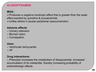 19
III) DISOPYRAMIDE
MOA:
Produces a negative ionotropic effect that is greater than the weak
effect exerted by quinidine & procainamide.
Unlike others it causes peripheral vasoconstriction
Adverse effects:
o Urinary retension
o Blurred vision
o Constipation
Uses:
o Ventricular tachycardia
o AF
Drug interactions:
o Phenytoin increases the metabolism of disopyramide, increased
accumulation of its metabolite, thereby increasing probability of
anticholinergic effects.
 