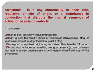 Arrhythmia is a any abnormality in heart rate,
regularity, or site of origin, or a disturbance in
conduction that disrupts the normal sequence of
activation in atria or ventricle.
It may cause:
Heart to beat too slowly(sinus bradycardia)
Heart to beat too rapidly (sinus or ventricular tachychardia, atrial or
ventricular premature depolarisation, atrial flutter)
To respond to impulses originating from sites other than the SA node
To respond to impulses travelling along accessory (extra) pathways
that lead to deviant depolarisations (A-V reentry, Wolff-Parkinson White
Syndrome)
2
 