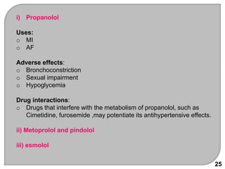 25
i) Propanolol
Uses:
o MI
o AF
Adverse effects:
o Bronchoconstriction
o Sexual impairment
o Hypoglycemia
Drug interactions:
o Drugs that interfere with the metabolism of propanolol, such as
Cimetidine, furosemide ,may potentiate its antihypertensive effects.
ii) Metoprolol and pindolol
iii) esmolol
 