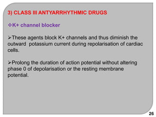 26
3) CLASS III ANTYARRHYTHMIC DRUGS
K+ channel blocker
These agents block K+ channels and thus diminish the
outward potassium current during repolarisation of cardiac
cells.
Prolong the duration of action potential without altering
phase 0 of depolarisation or the resting membrane
potential.
 