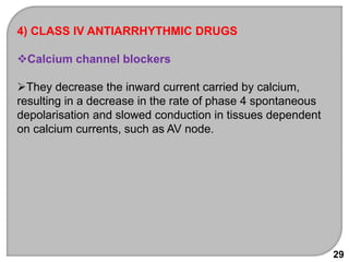 29
4) CLASS IV ANTIARRHYTHMIC DRUGS
Calcium channel blockers
They decrease the inward current carried by calcium,
resulting in a decrease in the rate of phase 4 spontaneous
depolarisation and slowed conduction in tissues dependent
on calcium currents, such as AV node.
 