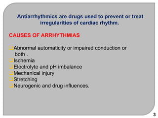 Antiarrhythmics are drugs used to prevent or treat
irregularities of cardiac rhythm.
CAUSES OF ARRHYTHMIAS
Abnormal automaticity or impaired conduction or
both .
Ischemia
Electrolyte and pH imbalance
Mechanical injury
Stretching
Neurogenic and drug influences.
3
 