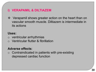 30
i) VERAPAMIL & DILTIAZEM
 Verapamil shows greater action on the heart than on
vascular smooth muscle. Diltiazem is intermediate in
its actions
Uses:
o ventricular arrhythmias
o Ventricular flutter & fibrillation
Adverse effects:
o Contraindicated in patients with pre-existing
depressed cardiac function
 