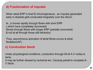 d) Fractionation of impulse
When atrial ERP is brief & inhomogeneous , an impulse generated
early in diastole gets conducted irregularly over the atrium
Ie., it moves rapidly through fibres with short ERP
( which have completely recovered)
Slowly through fibres with longer ERP (partially recovered)
& not at all through those still refractory
Thus, asynchronus activation of atrial fibres occurs & atrial
fibrillation(AF)
e) Conduction block
Under physiological conditions, conduction through SA & A-V nodes is
tardy.
It may be further slowed by ischemia etc. Causing partial to complete A-
V block.
9
 