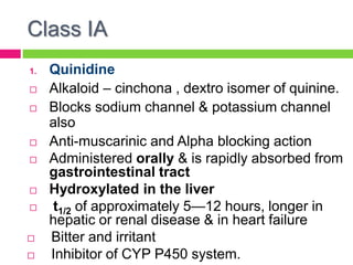 Class IA
1. Quinidine
 Alkaloid – cinchona , dextro isomer of quinine.
 Blocks sodium channel & potassium channel
also
 Anti-muscarinic and Alpha blocking action
 Administered orally & is rapidly absorbed from
gastrointestinal tract
 Hydroxylated in the liver
 t1/2 of approximately 5—12 hours, longer in
hepatic or renal disease & in heart failure
 Bitter and irritant
 Inhibitor of CYP P450 system.
 