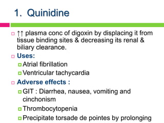 1. Quinidine
 ↑↑ plasma conc of digoxin by displacing it from
tissue binding sites & decreasing its renal &
biliary clearance.
 Uses:
 Atrial fibrillation
 Ventricular tachycardia
 Adverse effects :
 GIT : Diarrhea, nausea, vomiting and
cinchonism
 Thrombocytopenia
 Precipitate torsade de pointes by prolonging
 