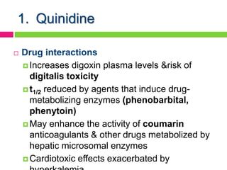 1. Quinidine
 Drug interactions
 Increases digoxin plasma levels &risk of
digitalis toxicity
 t1/2 reduced by agents that induce drug-
metabolizing enzymes (phenobarbital,
phenytoin)
 May enhance the activity of coumarin
anticoagulants & other drugs metabolized by
hepatic microsomal enzymes
 Cardiotoxic effects exacerbated by
 