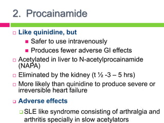 2. Procainamide
 Like quinidine, but
 Safer to use intravenously
 Produces fewer adverse GI effects
 Acetylated in liver to N-acetylprocainamide
(NAPA)
 Eliminated by the kidney (t ½ -3 – 5 hrs)
 More likely than quinidine to produce severe or
irreversible heart failure
 Adverse effects
 SLE like syndrome consisting of arthralgia and
arthritis specially in slow acetylators
 