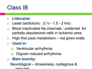 Class IB
1. Lidocaine:
 Least cardiotoxic : (t ½ - 1.5 - 2 hrs)
 Block inactivated Na channels : preferred for
partially depolarized cells in ischemic area
 High first pass metabolism – not given orally
 Used in:
 Ventricular arrhythmia
 Digoxin induced arrhythmia
 Main toxicity:
Neurological – drowsiness, nystagmus &
 